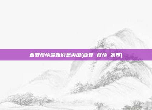 西安疫情最新消息美国(西安 疫情 发布)