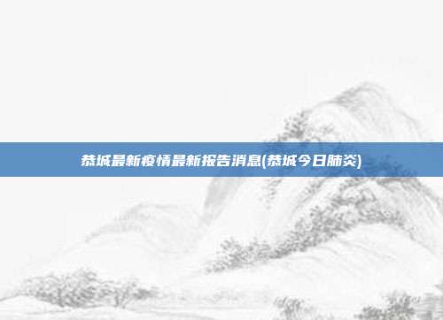 恭城最新疫情最新报告消息(恭城今日肺炎)