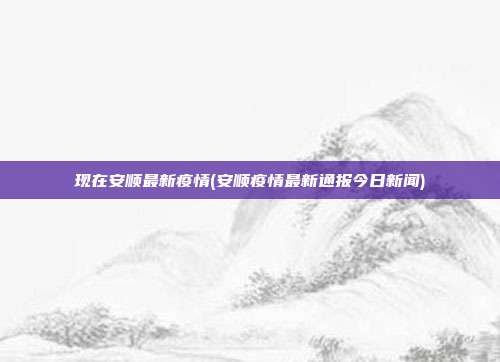 现在安顺最新疫情(安顺疫情最新通报今日新闻)