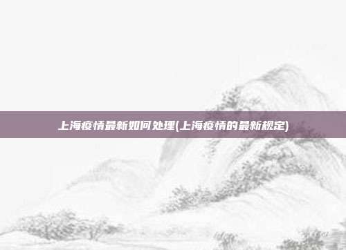 上海疫情最新如何处理(上海疫情的最新规定)