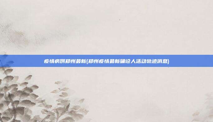 疫情病例郑州最新(郑州疫情最新确诊人活动轨迹消息)